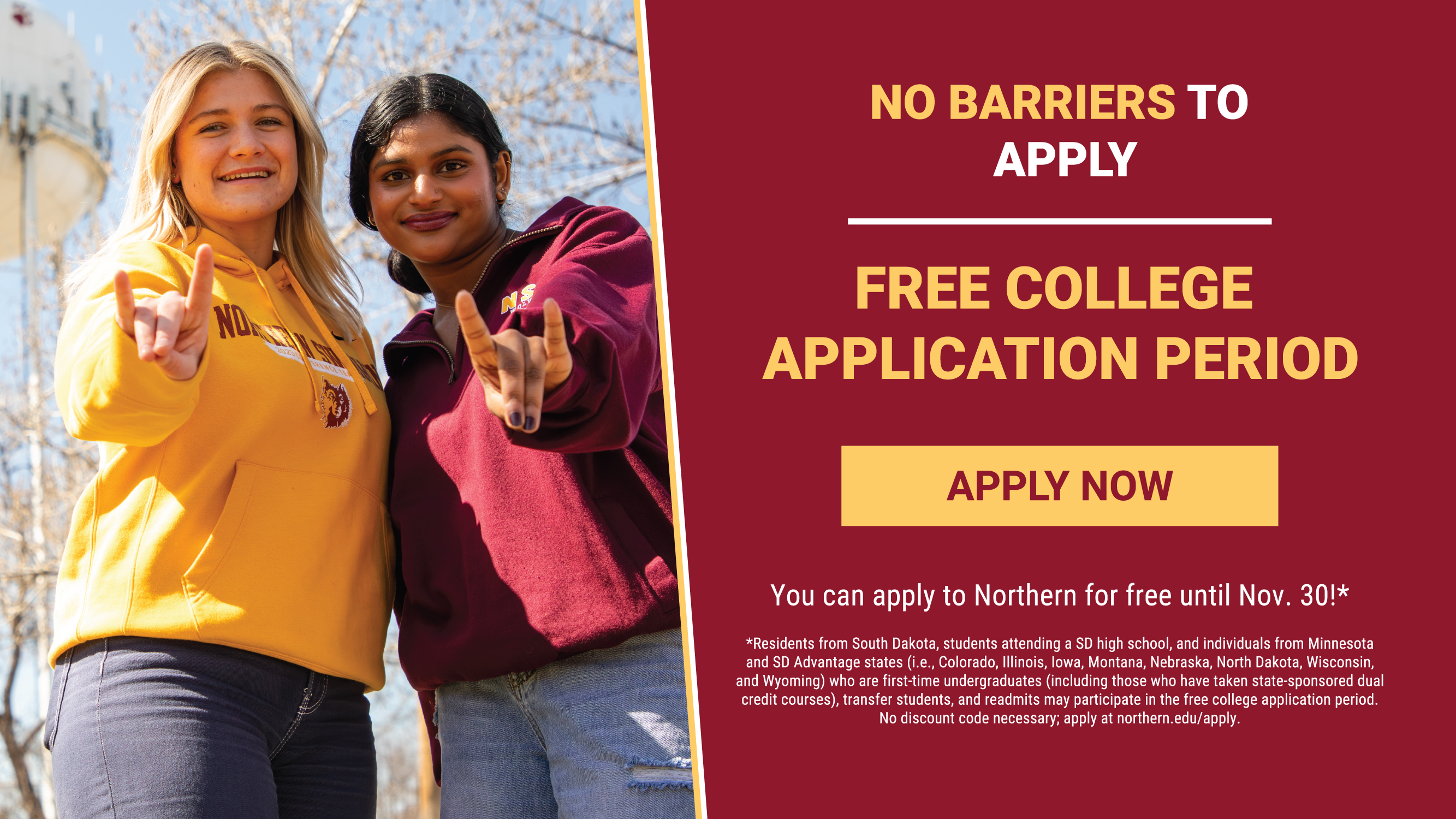 A decorative photo of the NSU students with important text that reads "Join the pack! Free college application period. You can apply to Northern for free until Nov. 30!*". There is a button that reads "Apply Now" and fine print on the bottom left that reads "*Residents from South Dakota, students attending a SD high school, and individuals from Minnesota and SD Advantage states (i.e., Colorado, Illinois, Iowa, Montana, Nebraska, North Dakota, Wisconsin, and Wyoming) who are first-time undergraduates (including those who have taken state-sponsored dual credit courses), transfer students, and readmits may participate in the free college application period. No discount code necessary; apply at northern.edu/apply.".