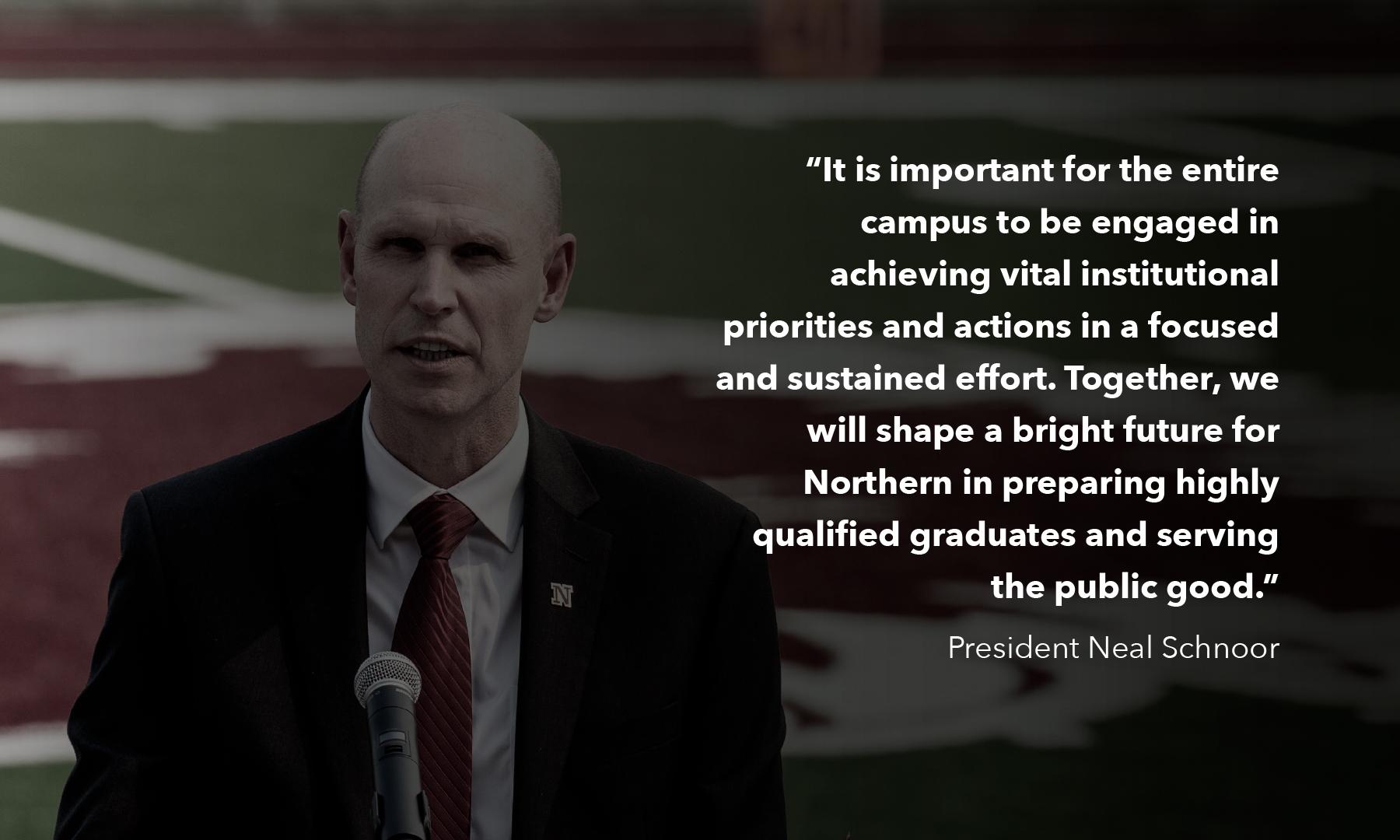 A photo of President Schnoor speaking outside: It is important for the entire campus to be engaged in achieving vital institutional priorities and actions in a focused and sustained effort. Together, we will shape a bright future for Northern in preparing highly qualified graduates and serving the public good.